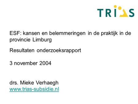 ESF: kansen en belemmeringen in de praktijk in de provincie Limburg Resultaten onderzoeksrapport 3 november 2004 drs. Mieke Verhaegh www.trias-subsidie.nl.