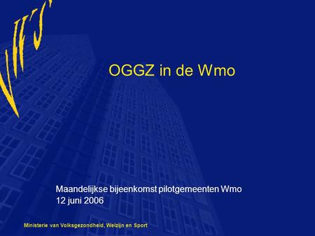 Ministerie van Volksgezondheid, Welzijn en Sport OGGZ in de Wmo Maandelijkse bijeenkomst pilotgemeenten Wmo 12 juni 2006.