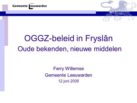 OGGZ-beleid in Fryslân Oude bekenden, nieuwe middelen Ferry Willemse Gemeente Leeuwarden 12 juni 2006.