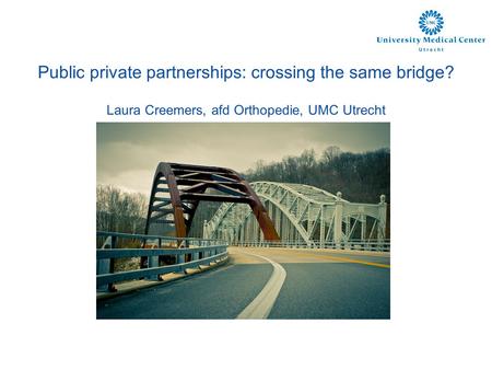 Public private partnerships: crossing the same bridge? Laura Creemers, afd Orthopedie, UMC Utrecht.