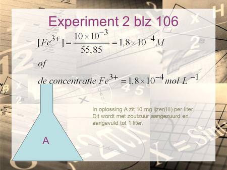 Experiment 2 blz 106 In oplossing A zit 10 mg ijzer(III) per liter. Dit wordt met zoutzuur aangezuurd en aangevuld tot 1 liter. A.