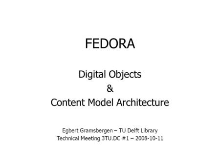 FEDORA Digital Objects & Content Model Architecture Egbert Gramsbergen – TU Delft Library Technical Meeting 3TU.DC #1 – 2008-10-11.