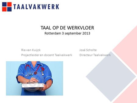 TAAL OP DE WERKVLOER Rotterdam 3 september 2013 Ria van Kuijck José Scholte Projectleider en docent Taalvakwerk Directeur Taalvakwerk.