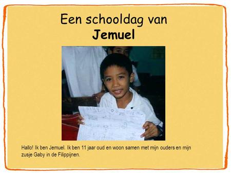 Een schooldag van Jemuel Hallo! Ik ben Jemuel. Ik ben 11 jaar oud en woon samen met mijn ouders en mijn zusje Gaby in de Filippijnen.