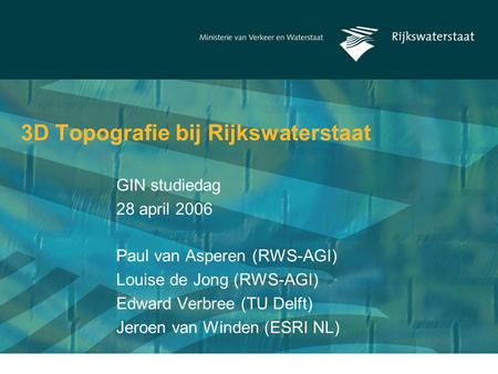 3D Topografie bij Rijkswaterstaat Paul van Asperen (RWS-AGI) Louise de Jong (RWS-AGI) Edward Verbree (TU Delft) Jeroen van Winden (ESRI NL) GIN studiedag.