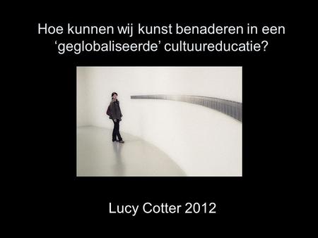 Hoe kunnen wij kunst benaderen in een ‘geglobaliseerde’ cultuureducatie? Lucy Cotter 2012.