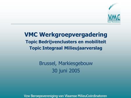Vzw Beroepsvereniging van Vlaamse MilieuCoördinatoren VMC Werkgroepvergadering Topic Bedrijvenclusters en mobiliteit Topic Integraal Milieujaarverslag.