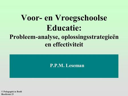 Voor- en Vroegschoolse Educatie: Probleem-analyse, oplossingsstrategieën en effectiviteit P.P.M. Leseman © Pedagogiek in Beeld Hoofdstuk 23.