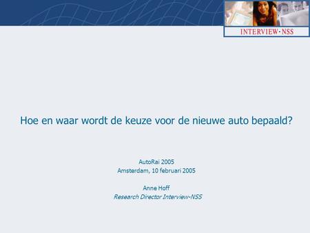 Hoe en waar wordt de keuze voor de nieuwe auto bepaald? AutoRai 2005 Amsterdam, 10 februari 2005 Anne Hoff Research Director Interview-NSS.
