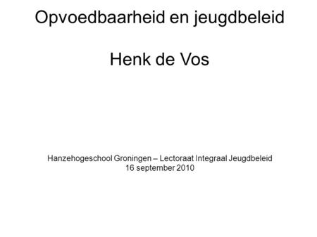 Opvoedbaarheid en jeugdbeleid Henk de Vos Hanzehogeschool Groningen – Lectoraat Integraal Jeugdbeleid 16 september 2010.