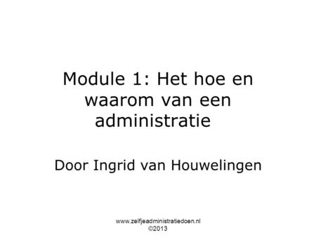 Www.zelfjeadministratiedoen.nl ©2013 Module 1: Het hoe en waarom van een administratie Door Ingrid van Houwelingen.