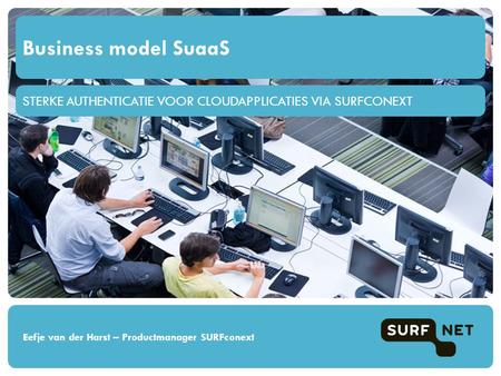 STERKE AUTHENTICATIE VOOR CLOUDAPPLICATIES VIA SURFCONEXT Business model SuaaS Eefje van der Harst – Productmanager SURFconext.