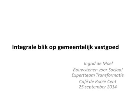 Integrale blik op gemeentelijk vastgoed Ingrid de Moel Bouwstenen voor Sociaal Expertteam Transformatie Café de Rooie Cent 25 september 2014.