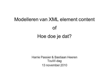Modelleren van XML element content of Hoe doe je dat? Harrie Passier & Bastiaan Heeren TouW-dag 13 november 2010.