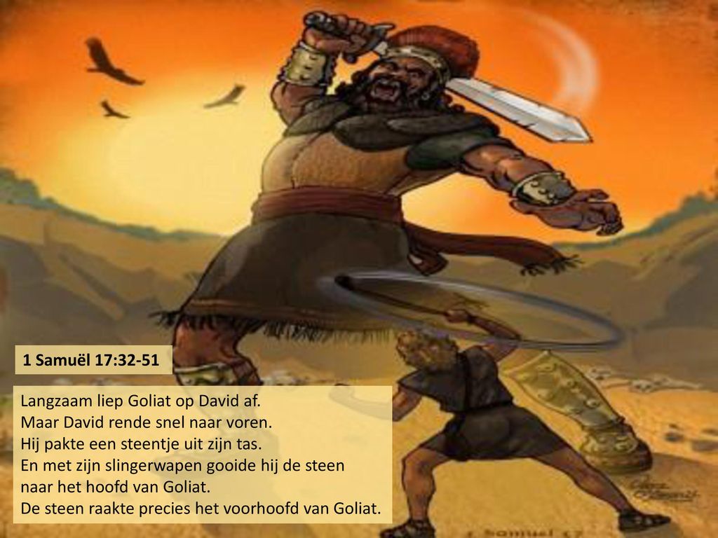 1 Samuël 17:32-51 Langzaam liep Goliat op David af. Maar David rende snel naar voren. Hij pakte een steentje uit zijn tas.