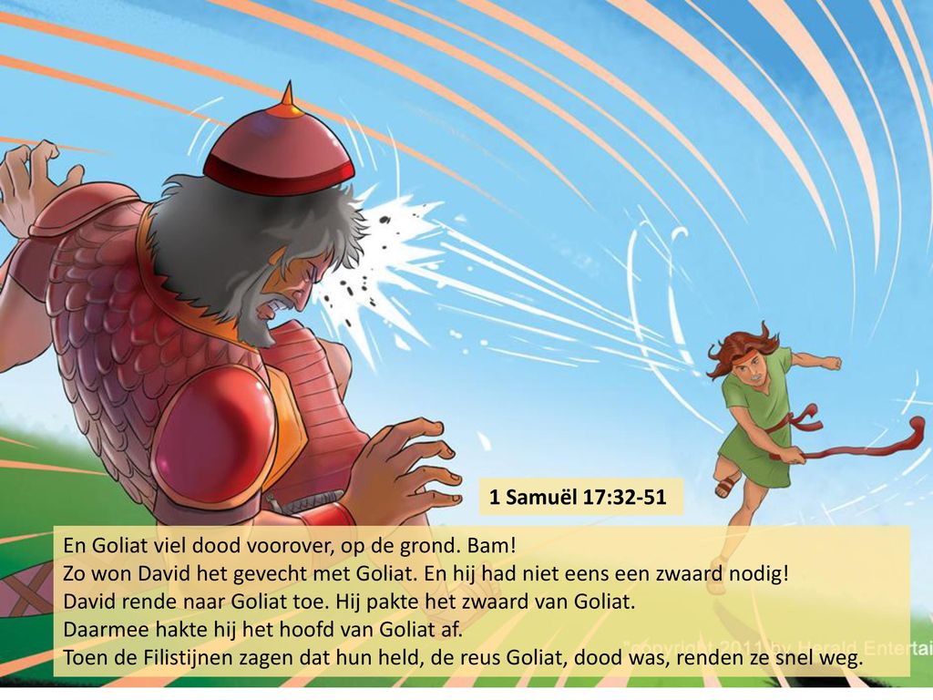 1 Samuël 17:32-51 En Goliat viel dood voorover, op de grond. Bam! Zo won David het gevecht met Goliat. En hij had niet eens een zwaard nodig!
