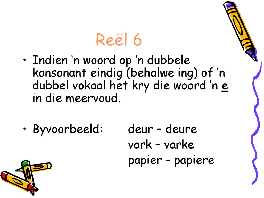 Reël 6 Indien ‘n woord op ‘n dubbele konsonant eindig (behalwe ing) of ‘n dubbel vokaal het kry die woord ‘n e in die meervoud.