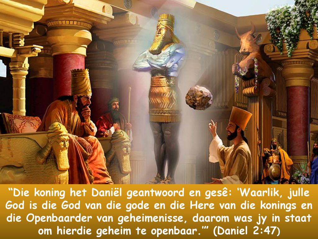 Die koning het Daniël geantwoord en gesê: ‘Waarlik, julle God is die God van die gode en die Here van die konings en die Openbaarder van geheimenisse, daarom was jy in staat om hierdie geheim te openbaar.’ (Daniel 2:47)