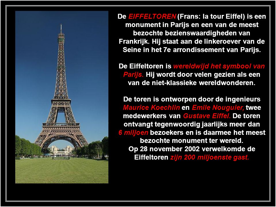 De EIFFELTOREN (Frans: la tour Eiffel) is een monument in Parijs en een van de meest bezochte bezienswaardigheden van Frankrijk. Hij staat aan de linkeroever van de Seine in het 7e arrondissement van Parijs.