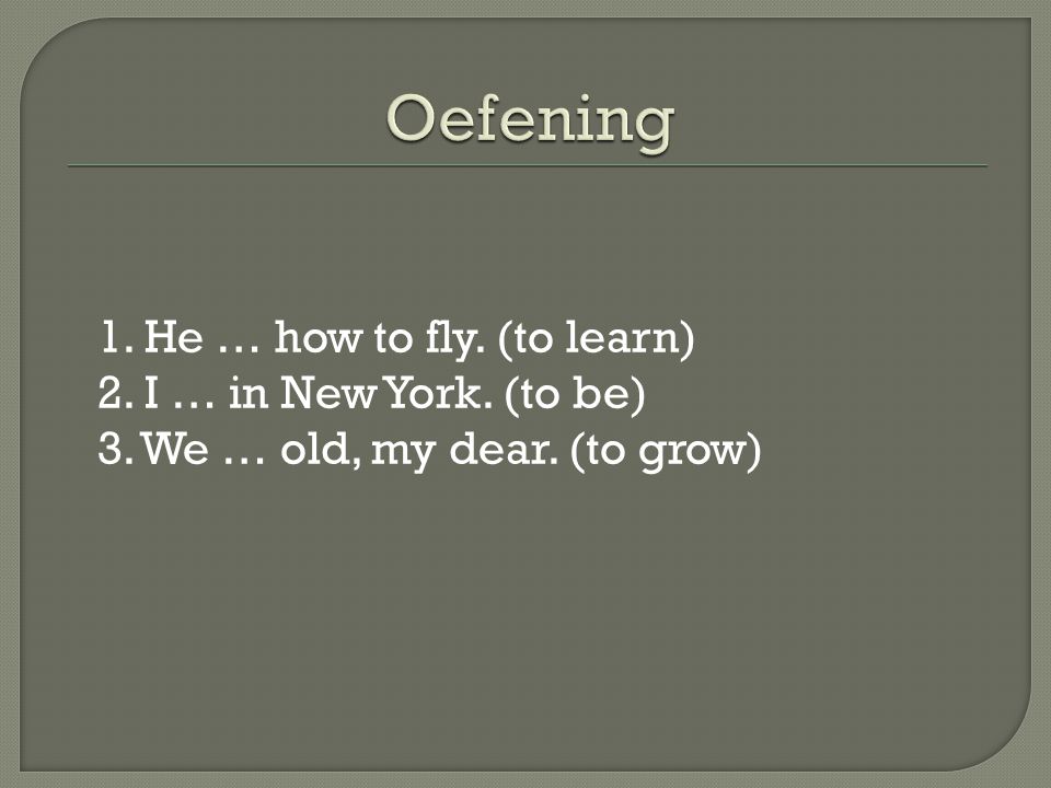 Oefening 1. He … how to fly. (to learn) 2. I … in New York. (to be) 3. We … old, my dear. (to grow)