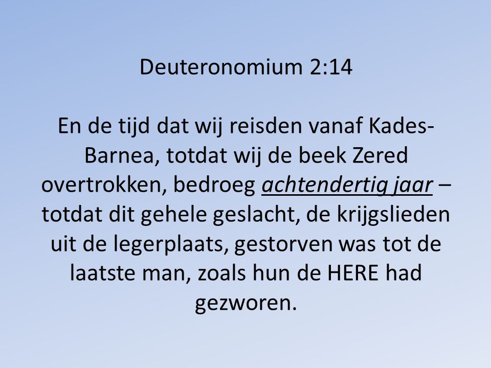 Deuteronomium 2:14 En de tijd dat wij reisden vanaf Kades-Barnea, totdat wij de beek Zered overtrokken, bedroeg achtendertig jaar – totdat dit gehele geslacht, de krijgslieden uit de legerplaats, gestorven was tot de laatste man, zoals hun de HERE had gezworen.