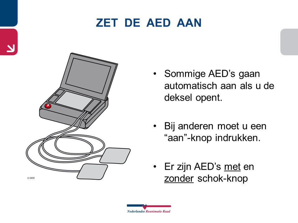 ZET DE AED AAN Sommige AED’s gaan automatisch aan als u de deksel opent. Bij anderen moet u een aan -knop indrukken.