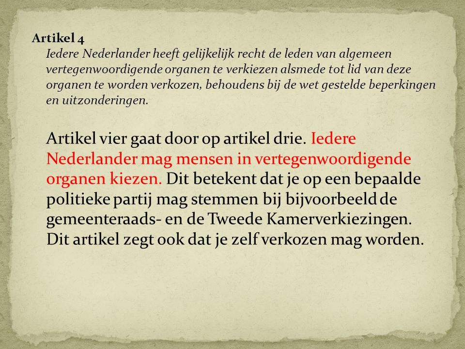 Artikel 4 Iedere Nederlander heeft gelijkelijk recht de leden van algemeen vertegenwoordigende organen te verkiezen alsmede tot lid van deze organen te worden verkozen, behoudens bij de wet gestelde beperkingen en uitzonderingen.