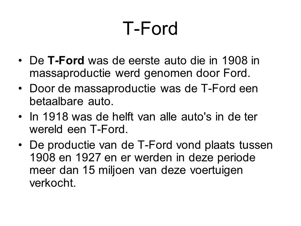 T-Ford De T-Ford was de eerste auto die in 1908 in massaproductie werd genomen door Ford. Door de massaproductie was de T-Ford een betaalbare auto.