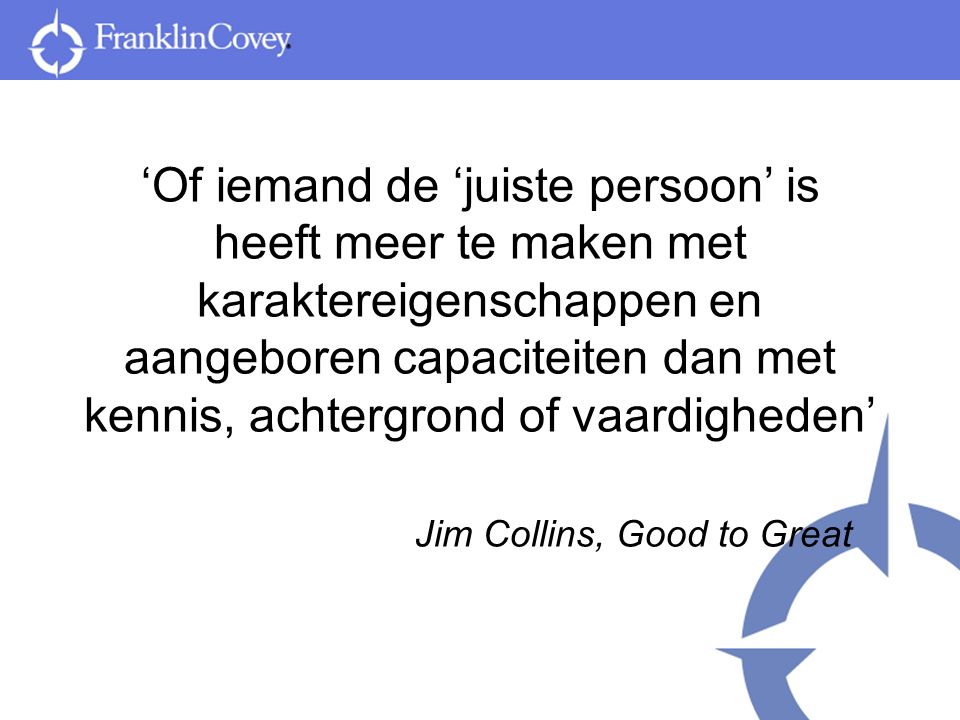 ‘Of iemand de ‘juiste persoon’ is heeft meer te maken met karaktereigenschappen en aangeboren capaciteiten dan met kennis, achtergrond of vaardigheden’ Jim Collins, Good to Great