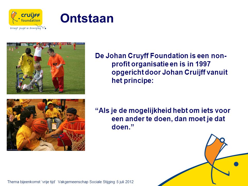 Ontstaan De Johan Cruyff Foundation is een non- profit organisatie en is in 1997 opgericht door Johan Cruijff vanuit het principe: