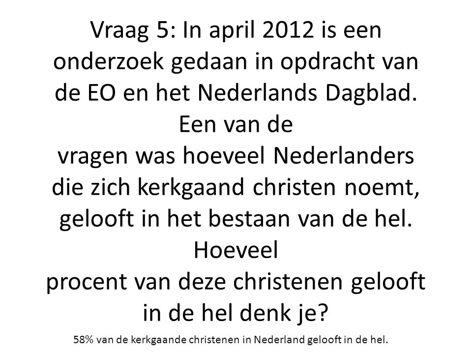 Vraag 5: In april 2012 is een onderzoek gedaan in opdracht van de EO en het Nederlands Dagblad. Een van de vragen was hoeveel Nederlanders die zich kerkgaand christen noemt, gelooft in het bestaan van de hel. Hoeveel procent van deze christenen gelooft in de hel denk je