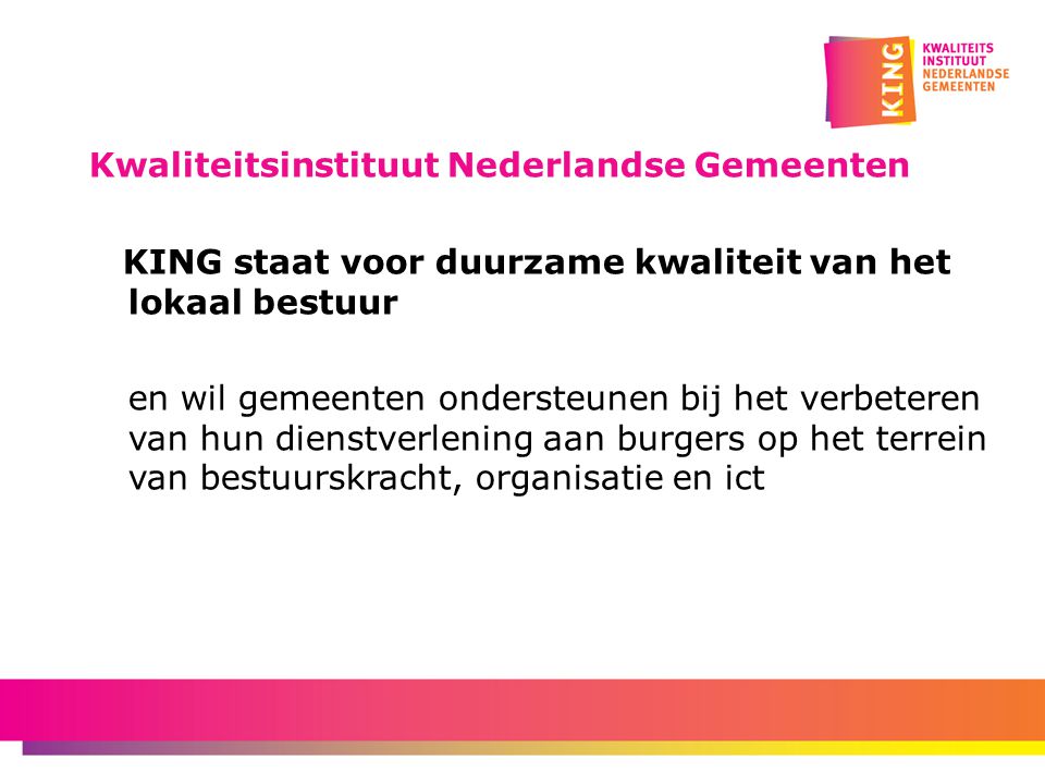 Kwaliteitsinstituut Nederlandse Gemeenten KING staat voor duurzame kwaliteit van het lokaal bestuur en wil gemeenten ondersteunen bij het verbeteren van hun dienstverlening aan burgers op het terrein van bestuurskracht, organisatie en ict
