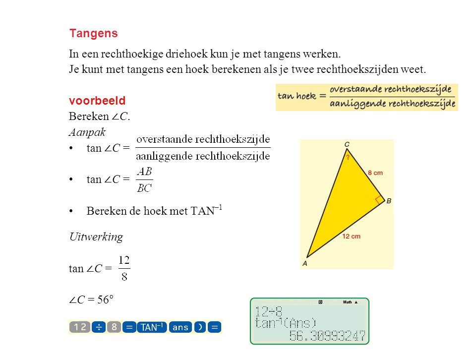 Tangens In een rechthoekige driehoek kun je met tangens werken. Je kunt met tangens een hoek berekenen als je twee rechthoekszijden weet.