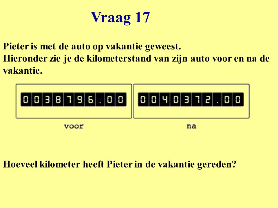Vraag 17 Pieter is met de auto op vakantie geweest. Hieronder zie je de kilometerstand van zijn auto voor en na de vakantie.