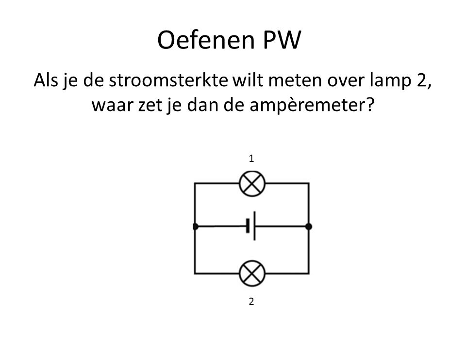 Oefenen PW Als je de stroomsterkte wilt meten over lamp 2, waar zet je dan de ampèremeter 1 2