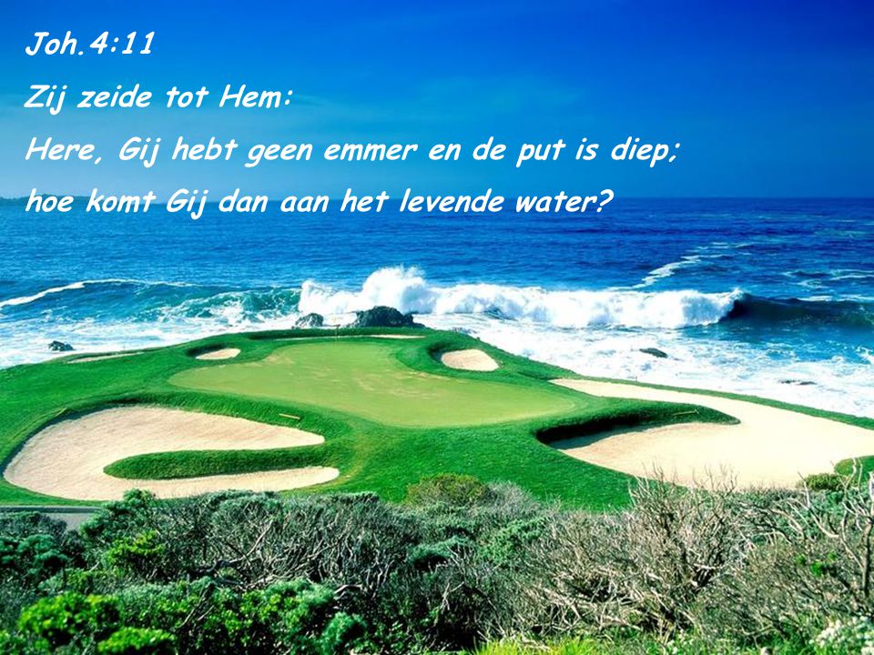 Joh.4:11 Zij zeide tot Hem: Here, Gij hebt geen emmer en de put is diep; hoe komt Gij dan aan het levende water