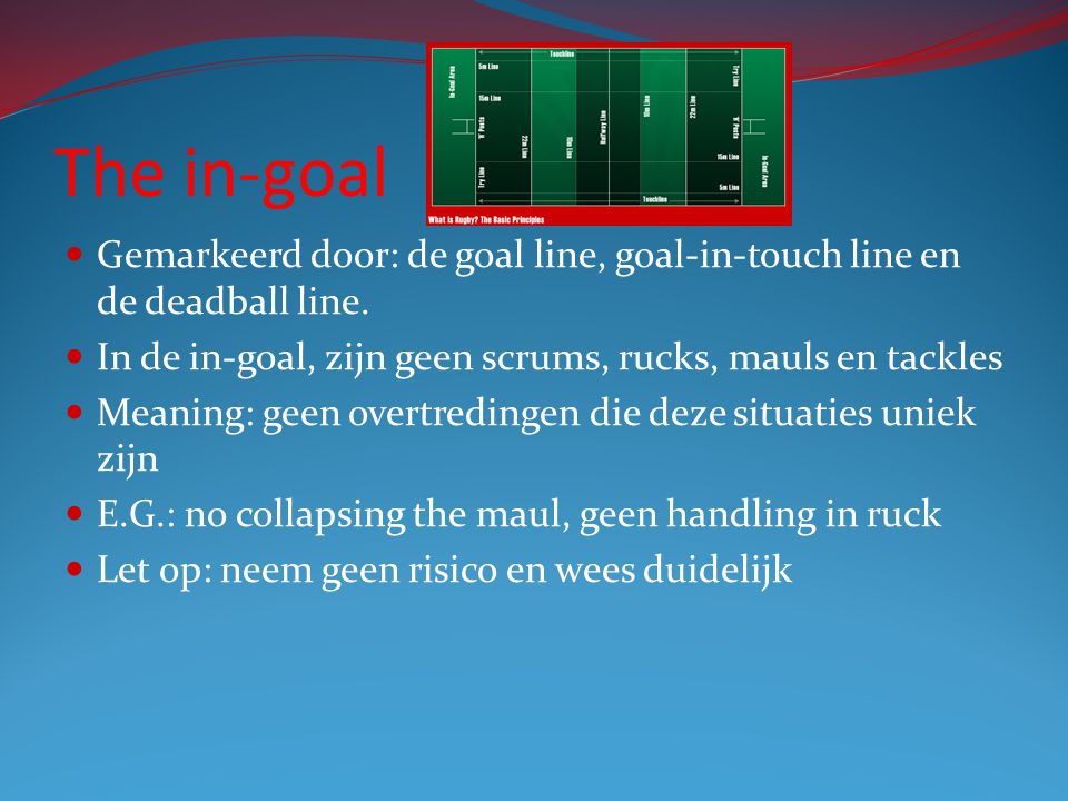 The in-goal Gemarkeerd door: de goal line, goal-in-touch line en de deadball line. In de in-goal, zijn geen scrums, rucks, mauls en tackles.