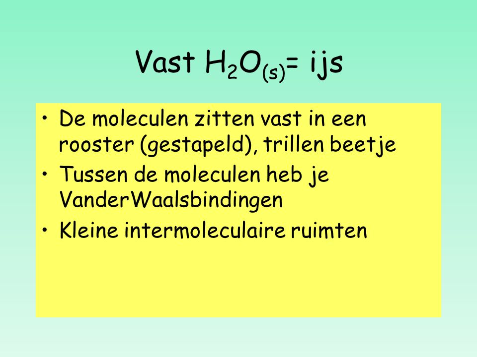 Vast H2O(s)= ijs De moleculen zitten vast in een rooster (gestapeld), trillen beetje. Tussen de moleculen heb je VanderWaalsbindingen.
