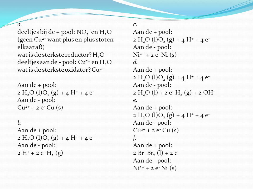 a. deeltjes bij de + pool: NO3- en H2O (geen Cu2+ want plus en plus stoten elkaar af!) wat is de sterkste reductor H2O deeltjes aan de - pool: Cu2+ en H2O wat is de sterkste oxidator Cu2+