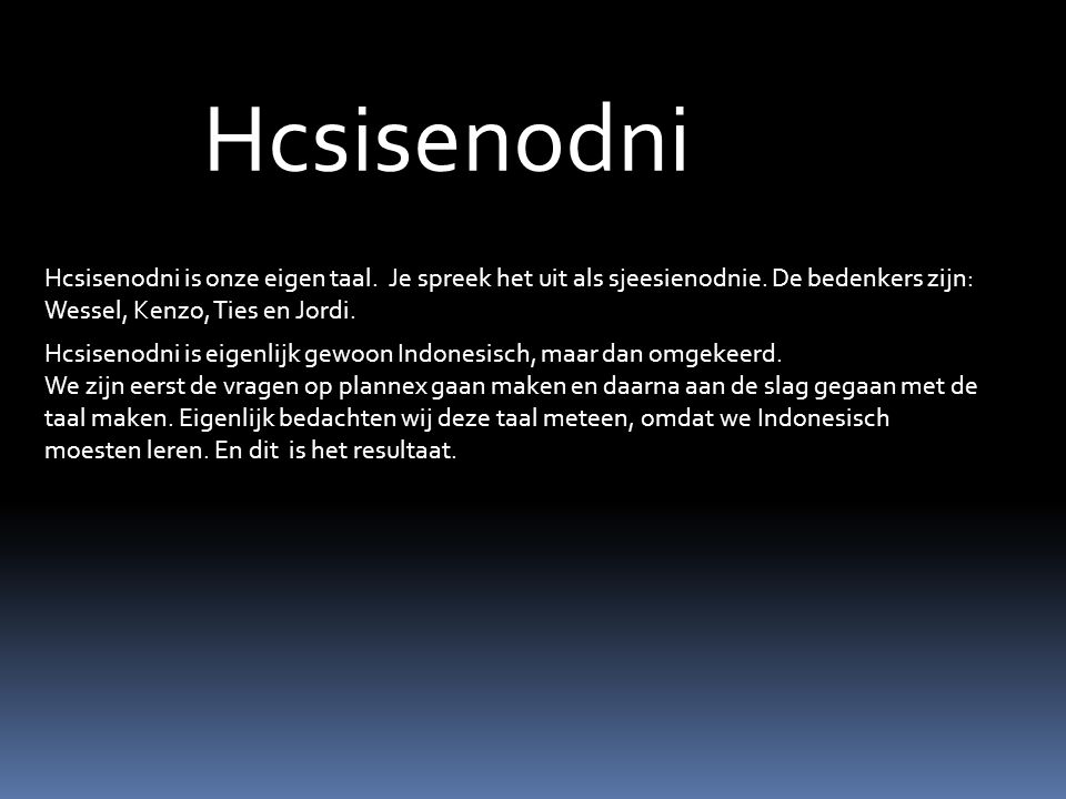 Hcsisenodni Hcsisenodni is onze eigen taal. Je spreek het uit als sjeesienodnie. De bedenkers zijn: Wessel, Kenzo, Ties en Jordi.