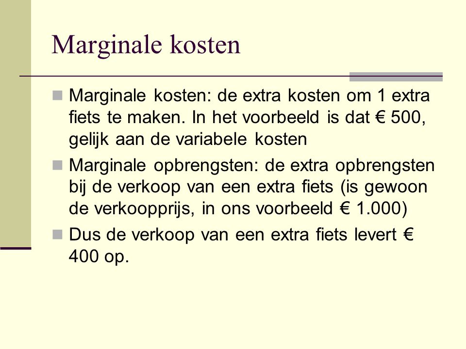 Marginale kosten Marginale kosten: de extra kosten om 1 extra fiets te maken. In het voorbeeld is dat € 500, gelijk aan de variabele kosten.