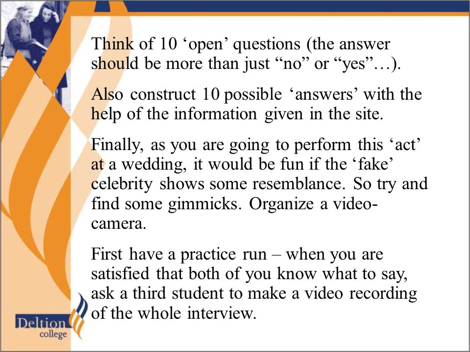 Think of 10 ‘open’ questions (the answer should be more than just no or yes …).