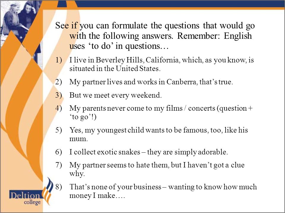 See if you can formulate the questions that would go with the following answers. Remember: English uses ‘to do’ in questions…