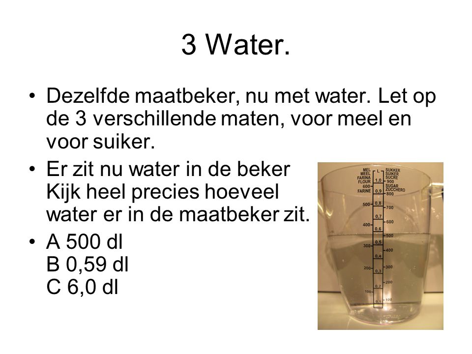 3 Water. Dezelfde maatbeker, nu met water. Let op de 3 verschillende maten, voor meel en voor suiker.