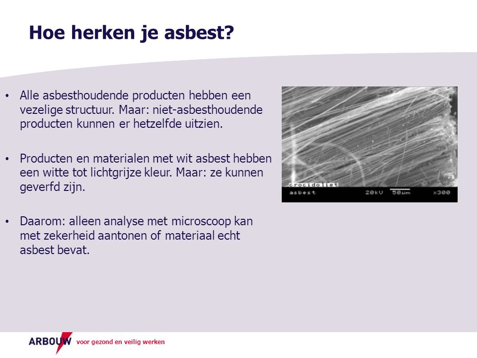 Hoe herken je asbest Alle asbesthoudende producten hebben een vezelige structuur. Maar: niet-asbesthoudende producten kunnen er hetzelfde uitzien.