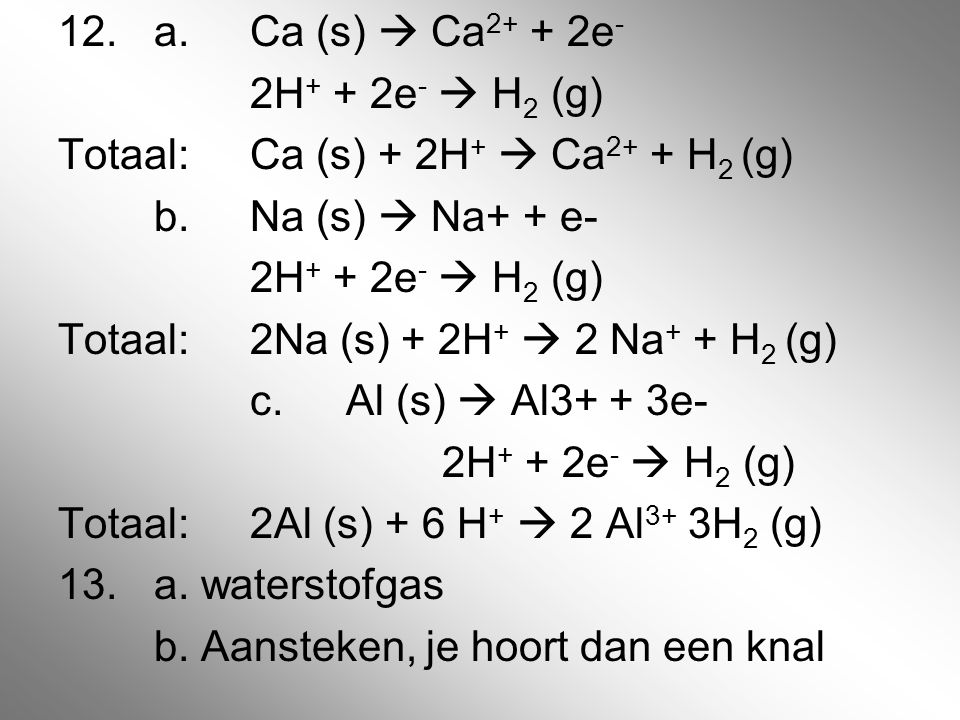 12. a. Ca (s)  Ca2+ + 2e- 2H+ + 2e-  H2 (g) Totaal: Ca (s) + 2H+  Ca2+ + H2 (g) b.